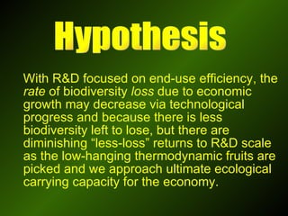 With R&D focused on end-use efficiency, the  rate  of biodiversity  loss  due to economic growth may decrease via technological progress and because there is less biodiversity left to lose, but there are diminishing “less-loss” returns to R&D scale as the low-hanging thermodynamic fruits are picked and we approach ultimate ecological carrying capacity for the economy.  Hypothesis 