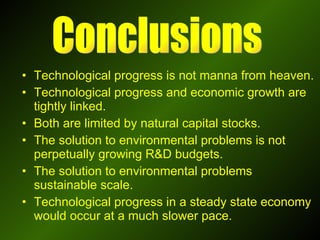 Technological progress is not manna from heaven. Technological progress and economic growth are tightly linked. Both are limited by natural capital stocks. The solution to environmental problems is not perpetually growing R&D budgets. The solution to environmental problems sustainable scale.  Technological progress in a steady state economy would occur at a much slower pace. Conclusions 