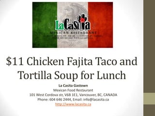 $11 Chicken Fajita Taco and
Tortilla Soup for Lunch
La Casita Gastown
Mexican Food Restaurant
101 West Cordova str, V6B 1E1, Vancouver, BC, CANADA
Phone: 604 646 2444, Email: info@lacasita.ca
http://www.lacasita.ca
 