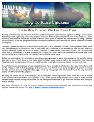 How to Make Excellent Chicken House Plans
Building a chicken coop requires much more than just throwing some pieces of wood together. Building a chicken coop
has to begin with high quality chicken house plans. Chickens do have special needs that have to be addressed. There
are many elements that need to be included in chicken house plans in order for the plans to make building a chicken
coop successful. If you are going to build some chicken coops read on to find out what you need to know about chicken
house plans.

Throwing together any old coop in the backyard is not going to work for raising chickens. Skipping chicken house plans
may be the easy way to do what you have in mind, but if you do not have all the features that your chickens need you
are just asking for trouble and additional stress. You have to make chicken house plans first and the chicken house
plans have to be designed to provide everything the chickens may need. Having happy chickens is the best way to get
the most eggs, which makes up for the trouble of having chicken house plans.

Before you even outline the frame in the chicken house plans you need to spend time considering the type of chickens
you want to have. This is going to be a major factor in chicken house plans as well as the construction. You may not
have to consider storage space, but you do need to consider keeping the chickens protected from too much heat.

Your chicken house plans should not just include the room that is available for chickens on the inside of their home, but
on the outside as well. Including adequate chicken runs on your chicken house plans is important to ensure you raise
the best possible chickens and get the best eggs. There are many people who unfortunately leave this very important
aspect out of their chicken house plans.

Realizing the options that are available to you are also important for making chicken house plans. You need to decide
if you want to make the chicken house portable or not. Some people design chicken house plans to make portable
chicken coops because moving the chickens around in the yard allows them to get more food naturally then having to
rely on feedings.

For more information on How To Raise Chickens, including other interesting and informative articles and
photos, please click on this link: How to Make Excellent Chicken House Plans
 