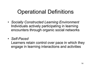 Operational Definitions Socially Constructed Learning Environment Individuals actively participating in learning encounters through organic social networks  Self-Paced Learners retain control over pace in which they engage in learning interactions and activities 