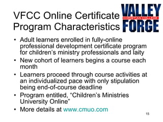 VFCC Online Certificate Program Characteristics Adult learners enrolled in fully-online professional development certificate program for children’s ministry professionals and laity New cohort of learners begins a course each month Learners proceed through course activities at an individualized pace with only stipulation being end-of-course deadline Program entitled, “Children’s Ministries University Online” More details at  www.cmuo.com   