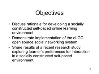 Objectives Discuss rationale for developing a socially constructed self-paced online learning environment Demonstrate implementation of the eLGG open source social networking system Share results of a recent research study exploring learner’s preferences for interaction in a socially constructed self-paced environment.  
