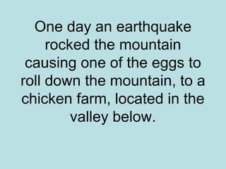 One day an earthquake
     rocked the mountain
 causing one of the eggs to
roll down the mountain, to a
chicken farm, located in the
         valley below.
 