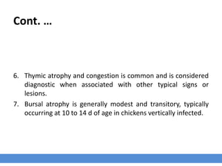 Cont. …
6. Thymic atrophy and congestion is common and is considered
diagnostic when associated with other typical signs or
lesions.
7. Bursal atrophy is generally modest and transitory, typically
occurring at 10 to 14 d of age in chickens vertically infected.
 