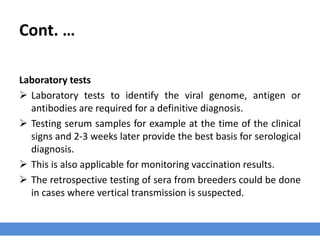 Cont. …
Laboratory tests
 Laboratory tests to identify the viral genome, antigen or
antibodies are required for a definitive diagnosis.
 Testing serum samples for example at the time of the clinical
signs and 2-3 weeks later provide the best basis for serological
diagnosis.
 This is also applicable for monitoring vaccination results.
 The retrospective testing of sera from breeders could be done
in cases where vertical transmission is suspected.
 