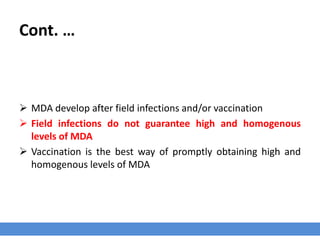 Cont. …
 MDA develop after field infections and/or vaccination
 Field infections do not guarantee high and homogenous
levels of MDA
 Vaccination is the best way of promptly obtaining high and
homogenous levels of MDA
 
