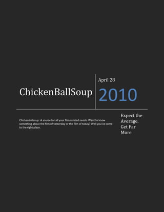 ChickenBallSoupApril 282010Chickenballsoup: A source for all your film related needs. Want to know something about the film of yesterday or the film of today? Well you’ve come to the right place.Expect the Average. Get Far More<br />To The Reader, From the Editor<br />Welcome reader to the first ever issue of ChickenBallSoup. This magazine was intended to be your reliable source for current and past film. In an ever changing world, you need an ever-changing magazine. Good. That’s why we’re here. If ever you seem lost or just need some opinions on good film, we’ve worked hard to give you a place to go to. Sit back and enjoy.<br />Intro to the Staff<br />Artem Naida, Head Editor and WriterHello, I’m Artem Naida, head editor of ChickenBallSoup. I usually try to write about a not very well known source of good film material. I usually find things to write about from a very good podcast called “Best of YouTube”. This podcast, quite obviously, brings the best of YouTube to you. It has brought me a lot of material and I believe it to be an excellent podcast. Now if only I still had room on my iPod to stay subscribed. Oh well. <br />Genie Gokhman, Editor and WriterHey Hey! I’m Genie and this is our website (the name was my idea) : P. This is pretty much a site where you can check out reviews for old movies from a teens point of view. There are tons of new movies that are out, but we forget about all the awesome old classics! Anyways, hope you find this useful, and I really recommend you watch the movies we review, if they sound interesting of course.<br />Heloo, I am an amateur reviewer writing for ChickenBallSoup, online magazine. I enjoy playing guitar and long walks in the rain… on a beach… while playing guitar… with a large hat on… and goggles… ok fine maybe not that last one… but definitely the part about the hat. Please enjoy my articles :D.<br />Emmett Levin, Writer<br />Paul Cho, WriterAaaaaaaaaaaaaaaaaaaaaaaaaaaaaaaaaaaaaaaaaaaaaaaaaaaaaaaaaaaaaaaaaaaaaaaaaaaaaaaaaaaaaaaaaaaaaaaaaaaaaaaaaaaaaaaaaaaaaaaaaaaaaaaaaaaaaaaaaaaaaaaaaaaaaaaaaaaaaaaaaaaaaaaaaaaaaaaaaaaaaaaaaaaaaaaaaaaaaaaaaaaaaaaaaaaa Hi, I’m Asian. <br />Unfortunately, this is all the staff I got the pleasure of working with on this magazine, but I don’t think I could have picked a better team for my life. The rest of the magazine is in their hands. Enjoy.  – Artem Naida, Head Editor<br />Emmett Levin<br />Writer<br />28/04/10<br />Titanic and Donnie Darko<br />“Titanic” (1997) could be one of the most well known movies of our generation. Although many of today’s teenagers haven’t seen it many if not most of them know the plot. I find most classical movies difficult to watch due to the poor picture quality (graphics) but I was unable to find a point in “Titanic” that I would have complained about the graphics. This is definitely impressive considering that much of the movie was done with a green screen. My only real problem was the length, at a whopping 3.5 hours. For those who are unaware of the plot of “Titanic” here it is: “Titanic is a movie about an enormous ship said to be unsinkable. On this ship are many wealthy and middle class people (approximately 2500 people in total). Unfortunately, since the ship was said to be unsinkable there is little need for life rafts so they only put enough to carry about half the passengers. The movie is the story of 2 lovers whose love can never be. Rose, one of the 2 lovers is faced with a serious decision: follow her heart or do what everyone else feels is best. With a few twists the movie stays interesting and adds a lot of suspense. I won’t say any more than that in interest of not ruining the movie.The bottom line: Titanic was a joy to watch even though it was 3.5 hours<br />“Donnie Darko” is one of the most confusing movies out there. Donnie is a teenage boy with some pretty messed up dreams. Due to some serious mental issues Donnie sleepwalks when Donnie sleepwalks he sees Frank. Frank is a man dressed in a bunny suit with a scary mask. Confused yet? Well it only gets more confusing. One day Donnie wakes up on a golf course after having another night of sleep walking, when he comes home he finds that an air plane engine has fallen on his room. No airline takes responsibility for the engine and no planes are found engineless. Throughout the movie Donnie learns about time travel and gets a girlfriend. In the interest of not ruining the ending I won’t go over what happens but I will suggest that you see it with a friend of similar intelligence because you will most likely have a debate about what happens since the movie is open to a lot of interpretation.<br />The bottom line: “Donnie Darko” was a very thought provoking, interesting and confusing movie that was a lot of fun to watch and I would suggest it to any teen.<br />Artem Naida<br />Head Editor/Writer<br />28/04/10<br />The Known Universe<br />The known universe is a short film by the American Museum of Natural History. They have published this film to the public via their YouTube channel which can be found at: http://www.youtube.com/user/AMNHorg . From humble beginnings in the Himalaya Mountains, “The Known Universe” takes the viewer on an epic journey through what we can see of the universe. This is the ultimate visual aid in seeing just how unbelievably small we really are. Using breathtaking graphics and intricate, seemingly fragile diagrams of the complex fluctuations of various objects, this film doesn’t just show the viewer how big the universe is, it takes the viewer on a personal journey through these distances. Somehow, the combination of the classical orchestra soundtrack along with the strikingly new-age computer graphics create a personal connection with the viewer, and allow him to view the film as if it were happening to them personally. Because of this effect, the viewer gains a much deeper personal understanding of the universe, and the viewer gains a lot of perspective on life. Whether this is a good or bad thing, I cannot tell. But I challenge you to. See the video yourself at http://www.youtube.com/watch?v=17jymDn0W6U.<br />Genie Gokhman<br />Writer and Editor<br />29/04/10<br />Overboard<br />`“Overboard” is a great movie from 1987, staring Goldie Hawn and Kurt Russell. Goldie Hawn plays Joanna- she’s this SUPER rich woman who thinks nothing is ever good enough for her. When she falls overboard she suffers from memory loss, and one of the guys who works for her, Dean Proffitt, tells her she’s his wife. It’s really funny because he has 4 disobedient boys, and they’re really poor. He convinces her that she always milks the cow and fetches the water, and sews clothes and blah blah blah (I don’t remember exactly what he made her do ‘cause I saw it a while ago). She learns to do things like cooking for the first time in her life, and learns to love people instead of money. It’s a really cute movie and it’s really funny. You’ll be laughing through most of the movie, and if you’re very sensitive, you might even shed a tear. I really recommend this movie, it’s like a classical. I recommend this movie for people of ALL ages, and for anyone who likes a good classical laugh (it’s rated PG!). <br />Paul Cho<br />Writer<br />28/10/04<br />Iron Man 2<br />Ok, action lovers and gizmo freaks, here’s some awesome news for you. Iron Man 2, a much anticipated sequel of one of the best blockbuster movies of all time, Iron Man is finally ready to sweep the theatres on May 7th. Here’s some summary of the film from various web sources (Spoiler Warning!!):<br /> The movie starts off at the very last scenes of its predecessor, where the billionaire playboy Tony Starks, starred by Robert Downey Jr, admits to his true identity and reveals himself as Iron Man. This declaration upsets a Russian man named Ivan Evanko, who believes that Tony has stolen the design from his father, and plans for revenge. While a mysterious foe emerges from Vanko, the Iron Man is faced with another enemy: the great archrival Justin Hammer, backed with the assistance of the government, who is upset over the fact that Stark wouldn’t turn over his great suit technology for nation’s defence. Soon the two foes unite in effort to destroy the Iron Man once and for all. <br />Despite all the serious and antagonistic reviews about Iron Man 2 and suggestions about how it will fail to fill up the big hole that its predecessor left, I think this summer blockbuster will be one hell of an adventure. As a lot of people suggest, it may feel pretty light on the overall plot itself, but if you are a large-scale action lover like me, you will certainly be satisfied with Iron Man 2. It might be a little short on filling up the high hopes from Jon Favreau’s first film, but it would definitely be worth going to the theatres and just getting amused by blockbuster graphics and also the entertaining deliverance of the billionaire Tony Stark character by Robert Downey Jr.<br />