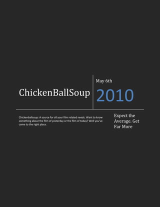 ChickenBallSoupMay 6th2010Chickenballsoup: A source for all your film related needs. Want to know something about the film of yesterday or the film of today? Well you’ve come to the right place.Expect the Average. Get Far More<br />To The Reader, From the Editor<br />Hello reader to the second issue of ChickenBallSoup. This week we bring you a fair amount of new reviews and insights, and we have cut the intro to the staff section because, well, everyone should know the staff by now and no introductions should be needed. However I do hope to convince the staff to agree to a staff comments section where they can simply comment on their progress for the week. It’ll fill up space at least. Either way, in more relevant news just about all our writers have decided to review a film of some sort this week, so  make sure to pay attention and look out for something you might be interested in seeing. Warning: There are spoilers throughout. This has been your editor, enjoy. – Artem Naida Head Editor/Writer<br />-314325257175<br />Emmett Levin<br />Writer<br />06/05/10<br />Kick-Ass<br /> “Kick-Ass” is a movie about a regular guy who wishes above all to be a hero. If you look at almost any super hero movie the hero has some kind of super power or something special about them that makes them “super”. For example, superman has super strength, super speed, laser vision, he can fly, and all sorts of awesome tricks. Yet, Kick-Ass has none of these powers, or even any unique qualities. Kick-Ass becomes a celebrity and soon gets a personal request from a friend who he happens to find very attractive. He goes to tell a guy that his friend doesn’t want him around anymore and soon find himself in a difficult situation considering he’s outnumbered and out-gunned. Luckily 2 other heroes, a father and daughter (who actually do have talent with weapons and lots of weapons to use), come to the rescue and become allies with Kick-Ass. The plot thickens as we find out the motivation for the other 2 hero’s fighting which turns out not to be as noble as their new friend. They are fighting because the wife/mother of the 2 heroes was killed by a mobster who wants Kick Ass dead. A fourth hero is introduced named Red Mist who is the son of the mobster has decided to help his dad capture Kick-Ass and the other heroes so his father can take his revenge on them. Fortunately, the daughter Hit-Girl is not captured and comes to the rescue but is unable to save her father. In the end Kick-Ass is faced with a decision which I will not share in order to protect the ending and not ruin the movie completely. The movie was fun to watch because of the occasional joke and a lot of action. The thing I find many if not most action movies lack is plot and Kick-Ass was an exception to my rule. Its plot was easy to follow and still interesting although I wish that they wouldn’t have given away so much and left some of the movie up to the viewer to predict. They hid absolutely nothing. The movie was extremely predictable which in most cases makes a movie boring but even though I was able to anticipate most of the movie the frequent fight scenes made the movie more interesting to watch.The bottom line: Kick-Ass was an action packed movie with some pretty impressive fight scenes that were fun to watch. I would recommend this movie to any teen and if not for some brief nudity I would recommend it to children 5+.<br />-2857514605Genie Gokhman<br />Writer<br />06/05/10<br />Maid in Manhattan <br />Maid in Manhattan: probably one of the best known chick-flick classics. Yes, a warning to the guys, it is in fact a CHICK FLICK. I was lucky enough to catch it when it was on TV. It is definitely worthy of its popularity, for it is in fact one of the cutest and sweetest movies I’ve ever seen. The story is pretty much about this maid (who is quite pretty) that works in Manhattan (no way, right?). She accidentally meets this rich, famous guy; and they start to like each other. Surprisingly it’s not true love at first sight. I actually really liked that fact, because it makes the story seem so realistic and believable. Other movies have plots that are only for little girls’ dreams. In the end the maid has to decide between taking a manager position at her job, and this new guy, who doesn’t even know who she really is. I’m not going to spoil the ending, but I can definitely promise you that you will not want to look away from this movie until the very end. Oh and by the way, the maid has a son which is super smart and is absolutely adorable. This movie will keep you smiling and laughing the whole time, and though it is mainly for girls (of all ages, in my opinion) and I think that some guys can benefit from watching it as well. Anyways, if you haven’t seen this movie already, then WATCH IT! And if you have, then WATCH IT AGAIN!<br />This has been Genie Gokhman with another Review. Hopefully you’ve enjoyed reading my article half as much as I enjoyed writing it.<br />-171450-27305Artem Naida<br />Head Editor/Writer<br />07/05/10<br />Forrest Gump<br />The first thing I have to say is that if this movie does not touch your heart after you see it, you have no soul. I’m not being judgemental here; I have nothing against people with no soul, just stating a direct correlation between the affect of the movie on the mind and the presence of a soul in said mind.<br />To clear things up, I have watched this movie twice in my life. The first time was when I was perhaps 10 years old. I didn’t pay excessive amounts of attention to the film the first time I saw it, so I didn’t really remember much. Yet for some reason I decided to watch the movie again, perhaps just to remember what it was about. That had to be one of the best decisions of my life. Although the movie has its fair share of uncomfortable parts, they are all very necessary to flesh out character and plot. To be blunt there was more than one time that I was just not comfortable watching a scene. <br />I refuse to spoil the movie in any other way, and potentially turn off viewers, because I cannot recommend this movie enough and my writing skills would never do it justice. Just so you know, it has to be the best movie I have seen. Perhaps that’s because I haven’t seen a lot of good movies, or perhaps not. Decide for yourself. <br />-85725307340<br />Paul Cho<br />06/05/10<br />Writer<br />Film of the Year<br />Recently, on March 7th, the 82nd Oscar Academy Awards were held at Hollywood. Some have awaited this event for the hot celebrities and red carpet; some have been waiting for the humorous emceeing of the hosts, and some for those emotional, teary speeches by famous celebrities. But most of all, the main reason for someone to see this event is to watch the actual awards being presented to the deserving movies, directors, actors/actresses, etc. What is the best part in my opinion? Watching which movie wins the film of the year award. Despite this year’s heavy predictions about the film Avatar, the #1 all-time Box Office movie, winning perhaps the most honourable award in film industry, an unexpected, not so popular movie called “The Hurt Locker” stole its opportunity to stand on the top spot.<br />So, what is the Hurt Locker, and what is so amazing about it that it could steal Avatar’s expected win, a movie which sales hit over 2 BILLION dollars? Hurt Locker is a recent dramatization of the Iraq War, a story that shows the courage under fire of the military’s most unrecognized heroes: the technicians of the bomb squad. They challenge their odds of living, to defuse and destroy terrorist bombs in one of the most dangerous places on earth. <br />It’s not only all the action that gets you glued to the seat, but also the personal stories and points of views from the officers in Iraq. It makes you think a bit from the bomb diffuser’s point of view. All the tensions and adrenaline you get from watching Sergeant James (the main character) defusing all the bombs is indescribable. It leads to your own stomach turning into a complex bomb, getting defused and then armed again from all the danger and sudden relief. In my opinion, this film is better than any documentation I've seen dealing with the Iraq war. It feels so real and scary, almost as if your life was on the front line of bomb defusing. It’s well-shot, well-directed, well-written, and well-acted. I think it’s 100% worth your view, and also the Oscar.<br /> <br />