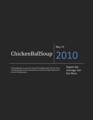 ChickenBallSoupMay 152010Chickenballsoup: A source for all your film related needs. Want to know something about the film of yesterday or the film of today? Well you’ve come to the right place.Expect the Average. Get Far More<br />To The Reader, From the Editor<br />Hello reader, and welcome to the third edition of ChickenBallSoup. This week, due to scheduling issues, we have not gotten writer comments up. Not to worry, because I can definitely say we will have them in about two weeks. Otherwise, this issue should be as entertaining as the rest, and hopefully you will enjoy it. Once again, the articles in this issue are predominantly movie reviews, something we seem to have a lot of. Oh well. Carry on. – Artem Naida, Editor<br />-85725307340<br />Paul Cho<br />Writer<br />14/05/10<br />Clash of the Titans<br />On April 2nd, a remake movie of a 80s classic “Clash of the Titans” was released, attracting thousands of people, from those who have seen it as children, to some action-obsessed movie lovers, to hardcore nerds attracted to the awesome CGI works of the special effects legend, Ray Harryhausen. <br />19050214376036290252143760This movie takes in fantasy world of ancient Greek time, where struggle for power and pride pits the mortals (humans) against their own creators, the immortals (gods). Born half a god and half a man, the demigod Perseus loses his family’s lives to the god of the underground, Hades, during his early manhood. Fearless and determined to seek revenge on Hades, Perseus volunteers to take a lead in a band of brave warriors set to defeat Hades and his fearsome monster named the Kraken, before Hades can seize power and overtake Zeus (the god of the Heavens, creator of the humans). Despite of his certain fate of death during the journey, he will have to defy his own set oracle and create his own destiny to take on the mystical journey into the underworld.<br />Since I didn’t watch the 1981’s version of the movie, since I think it would ruin my eyesight looking at those horrible computer graphics, I couldn’t compare this year’s remake to the original on my own, but looking at various movies review sites made me come to a conclusion, that this year’s remake unfortunately was considered not as good as the original film. Of course, this hell of an action film had more realistic computer graphics and sick battles between ancient mythological monsters and the nearly invincible demigod Perseus, but in terms of overall plot, the remake version of the movie just didn’t add up. Overall flow of the story was pretty good, but unfortunately, the most important part of the movie, the ENDING just felt a lot like another Crystal Skull. I guess this movie was just another pretty face with no substance behind it.<br />28575257175<br />Emmett Levin<br />Writer<br />14/05/10<br />Dorian Gray<br />“Dorian Gray” (2009) was wrongfully nominated for best film in 2009. Thankfully it was unsuccessful and did not get the award. My first problem with the movie is that it was extremely disturbing. In the beginning Dorian Gray is a young attractive man who is extremely innocent. He inherits a mansion as well as a fortune that formerly belonged to a diseased relative. He meets a friend who helps him out in fitting in with the rest of the wealthy. Dorian gets his portrait painted and it looks magnificent. He then accidentally sells his soul to the devil and from that point on he doesn’t age, can’t be scarred and his previous blemishes have disappeared. Instead the painting gets scars, ages, bruises and all other physical blemishes so Dorian is forced to hide it under lock and key. He then falls in love with a girl and cheats on her; she finds out and commits suicide. Dorian is devastated and through his infinite knowledge and advice from his friend he decides the best thing to do now is to go hurt his body some more. Throughout the movie Dorian has sexual intercourse many times, kills many people and does drugs regularly. Sixty years later, (no scenes are shown when he leaves) he comes back completely unchanged (in appearance) his friends are all awestricken and beg him for how he did it. Dorian keeps his secret to himself but soon falls in love with his best friend’s daughter. Knowing what Dorian is capable of the father forbids his daughter from seeing him and banishes Dorian from his home. Against the wishes of his friend, Dorian sees his new love again and does what he does in almost every situation, has sex. Soon enough Dorian’s “friend” gets a hold of the key and burns the picture causing Dorian to turn into what he truly looks like and he dies. In the end the picture changes back to normal. <br />The bottom line: due to an enormous amount of graphic content I actually had difficulty watching the movie. I would not suggest this movie to any human being and certainly not those who have weak stomachs.<br />2857514605Genie Gokhman<br />Writer<br />14/05/10<br />A Couple’s Retreat<br />‘A Couple’s Retreat’ is a really funny movie! I really liked it; it’s one of the best romantic comedies I have seen in a long while! It is rated pg-13, and has only a small bit of sexual-suggestive content. I saw it with my parents and they really enjoyed it. I recommend it to absolutely everyone, if they’re 13 and older (because of the sexual-suggestive content). Guys will enjoy this movie just as much as a girl, for it is a successful comedy. The movie is pretty much about four troubled couples that go on a couple’s retreat, where they receive couple’s therapy. Unfortunately for them, it is nothing like what they had expected, and some things go completely wrong. But hey, it’s a movie, so of course everyone lives happily ever after at the end… right?<br />-104775227330<br />Artem Naida<br />Head Editor/Writer<br />14/05/10<br />Gladiator<br />The movie “Gladiator” follows the story of Maximus, a Roman general. The opening scene of the movie is a pretty epic battle, which Maximus wins for Rome. The current Roman emperor oversees it, and after the battle, expresses his wish that once he dies, Maximus takes power and returns it to the Senate and people, making Rome a republic once more. His heir is not very happy to hear this news, and kills the Emperor, blaming it on his age to take power. He then asks Maximus to join his rule. When Maximus refuses, he sends him to be executed, and orders Maximus’ family killed. Maximus escapes the execution, but his family does not, and when he finds them he collapses and is taken to be a slave as a Gladiator by slave traders. Now all he has to live for is revenge.  <br />