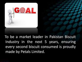 To be a market leader in Pakistan Biscuit
Industry in the next 5 years, ensuring
every second biscuit consumed is proudly
made by Petals Limited.
 