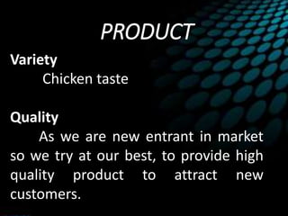 PRODUCT
Variety
Chicken taste
Quality
As we are new entrant in market
so we try at our best, to provide high
quality product to attract new
customers.
 