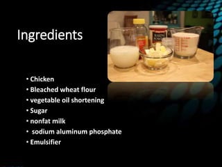 Ingredients
• Chicken
• Bleached wheat flour
• vegetable oil shortening
• Sugar
• nonfat milk
• sodium aluminum phosphate
• Emulsifier
 