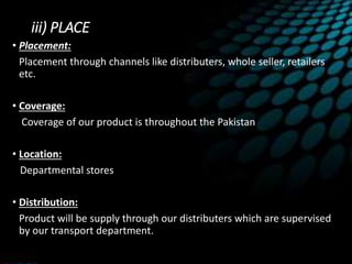 iii) PLACE
• Placement:
Placement through channels like distributers, whole seller, retailers
etc.
• Coverage:
Coverage of our product is throughout the Pakistan
• Location:
Departmental stores
• Distribution:
Product will be supply through our distributers which are supervised
by our transport department.
 