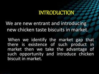 INTRODUCTION
We are new entrant and introducing
new chicken taste biscuits in market.
When we identify the market gap that
there is existence of such product in
market then we take the advantage of
such opportunity and introduce chicken
biscuit in market.
 
