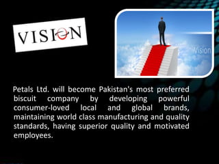 Petals Ltd. will become Pakistan's most preferred
biscuit company by developing powerful
consumer-loved local and global brands,
maintaining world class manufacturing and quality
standards, having superior quality and motivated
employees.
 