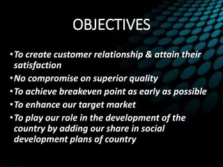 OBJECTIVES
•To create customer relationship & attain their
satisfaction
•No compromise on superior quality
•To achieve breakeven point as early as possible
•To enhance our target market
•To play our role in the development of the
country by adding our share in social
development plans of country
 