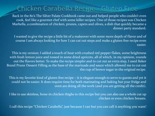 Chicken Carabella Recipe - Gluten Free Back in the 80’s The Silver Palate Cookbook came out and helped people who couldn’t even cook, feel like a gourmet chef with some killer recipes. One of those recipes was Chicken Marbella, a combination of chicken, prunes, capers and olives, a dish that quickly became a dinner party standard.I wanted to give the recipe a little bit of a makeover with some more depth of flavor and of course I am always looking for how I can cut out steps and make a gluten free recipe even easier.This is my version; I added a touch of heat with crushed red pepper flakes, some brightness with fresh lemon juice and tossed in some dried apricots, all of which, in my opinion, rounds out the flavors better. To make the recipe simpler and to cut out an extra step, I used Baker Brand Prune Dessert Filling as the base of the marinade and sauce which allowed me to cut out the cup of brown sugar in the original recipe.This is my favorite kind of gluten free recipe – it is elegant enough to serve to guests and yet it could not be easier. It does require time for both marinating and baking but your fridge and oven are doing all the work (and you are getting all the credit).I like to use skinless, bone-in chicken thighs in this recipe but you can also use a whole cut up chicken or even chicken breasts.I call this recipe “Chicken Carabella”, just because I can but you can call it anything you want! 
