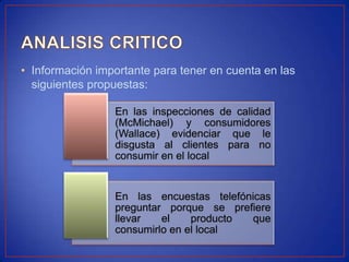 • Información importante para tener en cuenta en las
  siguientes propuestas:

                 En las inspecciones de calidad
                 (McMichael) y consumidores
                 (Wallace) evidenciar que le
                 disgusta al clientes para no
                 consumir en el local


                 En las encuestas telefónicas
                 preguntar porque se prefiere
                 llevar   el    producto que
                 consumirlo en el local
 
