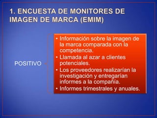 • Información sobre la imagen de
             la marca comparada con la
             competencia.
           • Llamada al azar a clientes
POSITIVO     potenciales.
           • Los proveedores realizarían la
             investigación y entregarían
             informes a la compañía.
           • Informes trimestrales y anuales.
 