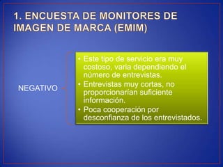 • Este tipo de servicio era muy
             costoso, varia dependiendo el
             número de entrevistas.
           • Entrevistas muy cortas, no
NEGATIVO
             proporcionarían suficiente
             información.
           • Poca cooperación por
             desconfianza de los entrevistados.
 
