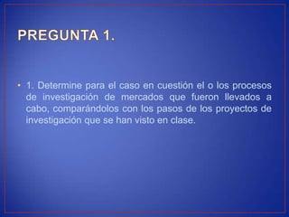 • 1. Determine para el caso en cuestión el o los procesos
  de investigación de mercados que fueron llevados a
  cabo, comparándolos con los pasos de los proyectos de
  investigación que se han visto en clase.
 