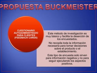 CUESTIONARIO
AUTOADMINISTRADO    Este método de investigación es
  PARA CLIENTES    muy básico y facilita la deserción de
(FEEDBACK CARDS)
                             los encuestados.
                     No recopila toda la información
                    necesaria para tomar decisiones
                          sobre el producto o el
                              establecimiento.
                    Este tipo de encuesta solo sirven
                   para información negativa y no para
                     seguir ejecutando los aspectos
                                 positivos.
 