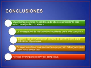 El conocimiento de las necesidades del cliente es importante para
evitar que elijan la competencia.


    La investigación de mercados es importante para toda compañía.


     Elegir el tipo de investigación correcta es definitiva para lograr
     solucionar el problema.

    Es importante tener una planeación o proyección del negocio para
    saber hacia donde voy.


Hay que invertir para crecer y ser competitivo.
 