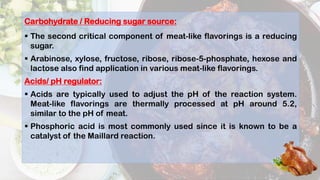 Carbohydrate / Reducing sugar source:
 The second critical component of meat-like flavorings is a reducing
sugar.
 Arabinose, xylose, fructose, ribose, ribose-5-phosphate, hexose and
lactose also find application in various meat-like flavorings.
Acids/ pH regulator:
 Acids are typically used to adjust the pH of the reaction system.
Meat-like flavorings are thermally processed at pH around 5.2,
similar to the pH of meat.
 Phosphoric acid is most commonly used since it is known to be a
catalyst of the Maillard reaction.
 