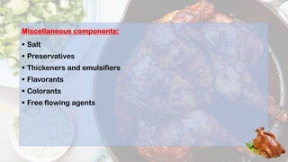 Miscellaneous components:
 Salt
 Preservatives
 Thickeners and emulsifiers
 Flavorants
 Colorants
 Free flowing agents
 