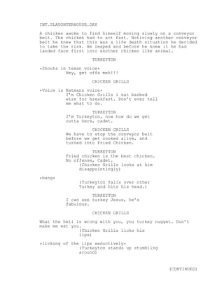 INT.SLAUGHTERHOUSE.DAY
A chicken awoke to find himself moving slowly on a conveyor
belt. The chicken had to act fast. Noticing another conveyor
belt he knew that this was a life death situation he decided
to take the risk. He leaped and before he knew it he had
landed face first into another chicken like animal.
TURKEYTON
*Shouts in texan voice*
Hey, get offa meh!!!
CHICKEN GRILLS
*Voice is Batmans voice*
I’m Chicken Grills i eat barbed
wire for breakfast. Don’t ever tell
me what to do.
TURKEYTON
I’m Turkeyton, now how do we get
outta here, cadet.
CHICKEN GRILLS
We have to stop the conveyor belt
before we get cooked alive, and
turned into Fried Chicken.
TURKEYTON
Fried chicken is the best chicken.
No offense, Cadet.
(Chicken Grills looks at him
disappointingly)
*bang*
(Turkeyton falls over other
Turkey and hits his head.)
TURKEYTON
I can see turkey Jesus, he’s
fabulous.
CHICKEN GRILLS
What the hell is wrong with you, you turkey nugget. Don’t
make me eat you.
(Chicken Grills licks his
lips)
*licking of the lips seductively*
(Turkeyton stands up stumbling
around)
(CONTINUED)
 