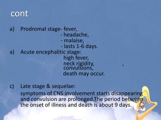 cont
a) Prodromal stage- fever,
- headache,
- malaise,
- lasts 1-6 days.
a) Acute encephalitic stage:
high fever,
neck rigidity, ,
convulsions,
death may occur.
c) Late stage & sequelae:
symptoms of CNS involvement starts disappearing
and convulsion are prolonged.The period between
the onset of illness and death is about 9 days.
 