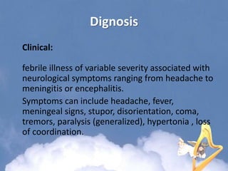 Dignosis
Clinical:
febrile illness of variable severity associated with
neurological symptoms ranging from headache to
meningitis or encephalitis.
Symptoms can include headache, fever,
meningeal signs, stupor, disorientation, coma,
tremors, paralysis (generalized), hypertonia , loss
of coordination.
 