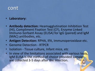 cont
• Laboratory:
• Antibody detection: Heamagglutination Inhibition Test
(HI), Compliment Fixation Test (CF), Enzyme Linked
Immuno-Sorbant Assay (ELISA) for IgG (paired) and IgM
(MAC) antibodies, etc.
• Antigen Detection: RPHA, IFA, Immunoperoxidase etc.
• Genome Detection - RTPCR
• Isolation - Tissue culture, Infant mice, etc
• In view of the limitations associated with various tests,
IgM ELISA is the method of choice provided samples
are collected 3-5 days after the infection.
 