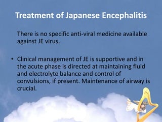Treatment of Japanese Encephalitis
There is no specific anti-viral medicine available
against JE virus.
• Clinical management of JE is supportive and in
the acute phase is directed at maintaining fluid
and electrolyte balance and control of
convulsions, if present. Maintenance of airway is
crucial.
 