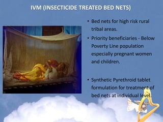 • Bed nets for high risk rural
tribal areas.
• Priority beneficiaries - Below
Poverty Line population
especially pregnant women
and children.
• Synthetic Pyrethroid tablet
formulation for treatment of
bed nets at individual level.
IVM (INSECTICIDE TREATED BED NETS)
 