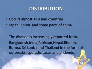 DISTRIBUTION
• Occurs almost all Asian countries.
• Japan, Korea and some parts of china,
The disease is increasingly reported from.
Bangladesh,India,Pakistan,Nepal,Bhutan,
Burma, Sri Lanka and Thailand In the form of-
outbreaks, sporadic cases and endemic.
 