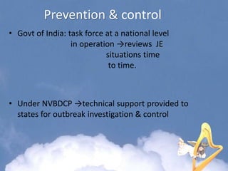 Prevention & control
• Govt of India: task force at a national level
in operation →reviews JE
situations time
to time.
• Under NVBDCP →technical support provided to
states for outbreak investigation & control
 