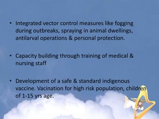 • Integrated vector control measures like fogging
during outbreaks, spraying in animal dwellings,
antilarval operations & personal protection.
• Capacity building through training of medical &
nursing staff
• Development of a safe & standard indigenous
vaccine. Vacination for high risk population, children
of 1-15 yrs age.
 