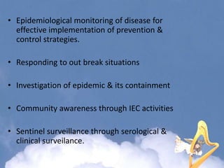 • Epidemiological monitoring of disease for
effective implementation of prevention &
control strategies.
• Responding to out break situations
• Investigation of epidemic & its containment
• Community awareness through IEC activities
• Sentinel surveillance through serological &
clinical surveilance.
 