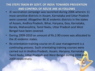 THE STEPS TAKEN BY GOVT. OF INDIA TOWARDS PREVENTION
AND CONTROL OF AES/JE ARE AS FOLLOWS
• JE vaccination campaign was launched during 2006 wherein 11
most sensitive districts in Assam, Karnataka and Uttar Pradesh
were covered. Altogether 86 JE endemic districts in the states
of Assam, Andhra Pradesh, Bihar, Haryana, Goa, Karnataka,
Kerala, Maharashtra, Tamil Nadu, Uttar Pradesh and West
Bengal have been covered.
• During 2009-2010 an amount of Rs.2.90 crores was allocated to
the JE endemic states.
• Re-orientation training course on JE case management is a
continuing process. Such orientating training courses were
carried out in Andhra Pradesh, Assam, Haryana, Karnataka,
Tamil Nadu, Uttar Pradesh and West Bengal during 2008 and
2009 respectively.
 