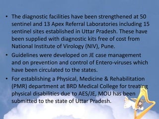 • The diagnostic facilities have been strengthened at 50
sentinel and 13 Apex Referral Laboratories including 15
sentinel sites established in Uttar Pradesh. These have
been supplied with diagnostic kits free of cost from
National Institute of Virology (NIV), Pune.
• Guidelines were developed on JE case management
and on prevention and control of Entero-viruses which
have been circulated to the states.
• For establishing a Physical, Medicine & Rehabilitation
(PMR) department at BRD Medical College for treating
physical disabilities due to AES/JE, MOU has been
submitted to the state of Uttar Pradesh.
 