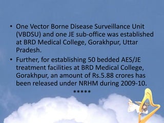 • One Vector Borne Disease Surveillance Unit
(VBDSU) and one JE sub-office was established
at BRD Medical College, Gorakhpur, Uttar
Pradesh.
• Further, for establishing 50 bedded AES/JE
treatment facilities at BRD Medical College,
Gorakhpur, an amount of Rs.5.88 crores has
been released under NRHM during 2009-10.
*****
 