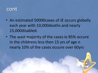 cont
• An estimated 50000cases of JE occurs globally
each year with 10,000deaths and nearly
15,000disabled.
• The wast majority of the cases ie 85% occure
in the childrens less then 15 yrs of age n
nearly 10% of the cases ocuure over 60yrs
 