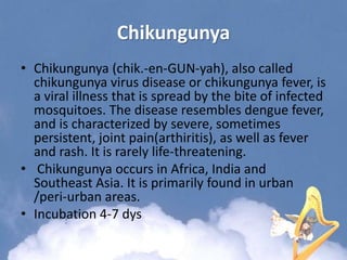Chikungunya
• Chikungunya (chik.-en-GUN-yah), also called
chikungunya virus disease or chikungunya fever, is
a viral illness that is spread by the bite of infected
mosquitoes. The disease resembles dengue fever,
and is characterized by severe, sometimes
persistent, joint pain(arthiritis), as well as fever
and rash. It is rarely life-threatening.
• Chikungunya occurs in Africa, India and
Southeast Asia. It is primarily found in urban
/peri-urban areas.
• Incubation 4-7 dys
 