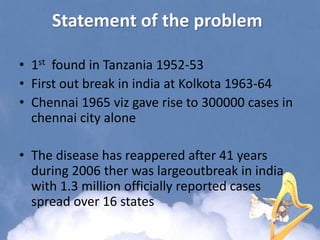 Statement of the problem
• 1st found in Tanzania 1952-53
• First out break in india at Kolkota 1963-64
• Chennai 1965 viz gave rise to 300000 cases in
chennai city alone
• The disease has reappered after 41 years
during 2006 ther was largeoutbreak in india
with 1.3 million officially reported cases
spread over 16 states
 
