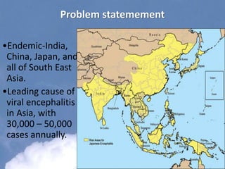 Problem statemement
•Endemic-India,
China, Japan, and
all of South East
Asia.
•Leading cause of
viral encephalitis
in Asia, with
30,000 – 50,000
cases annually.
 