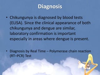 Diagnosis
• Chikungunya is diagnosed by blood tests
(ELISA). Since the clinical appearance of both
chikungunya and dengue are similar,
laboratory confirmation is important
especially in areas where dengue is present.
• Diagnosis by Real Time – Polymerase chain reaction
(RT–PCR) Test
 