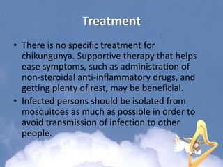Treatment
• There is no specific treatment for
chikungunya. Supportive therapy that helps
ease symptoms, such as administration of
non-steroidal anti-inflammatory drugs, and
getting plenty of rest, may be beneficial.
• Infected persons should be isolated from
mosquitoes as much as possible in order to
avoid transmission of infection to other
people.
 