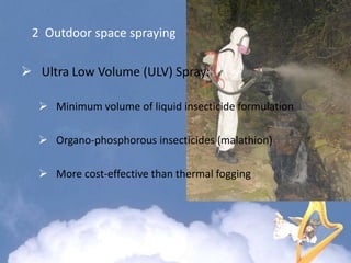 2 Outdoor space spraying
 Ultra Low Volume (ULV) Spray:
 Minimum volume of liquid insecticide formulation
 Organo-phosphorous insecticides (malathion)
 More cost-effective than thermal fogging
 